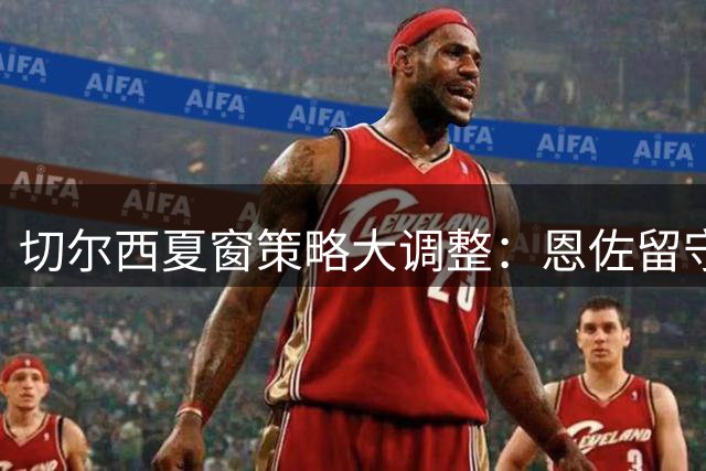 切尔西夏窗策略大调整：恩佐留守13将待售