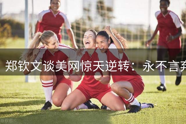 郑钦文谈美网惊天逆转：永不言弃见证奇迹时刻